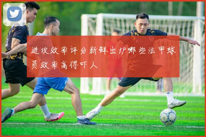 进攻效率评分新鲜出炉哪些法甲球员效率高得吓人