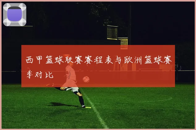 西甲篮球联赛赛程表与欧洲篮球赛季对比