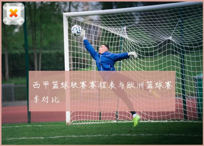 西甲篮球联赛赛程表与欧洲篮球赛季对比
