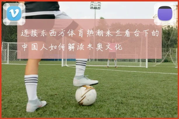 连接东西方体育热潮米兰看台下的中国人如何解读冬奥文化